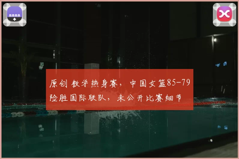 原创 教学热身赛，中国女篮85-79险胜国际联队，未公开比赛细节