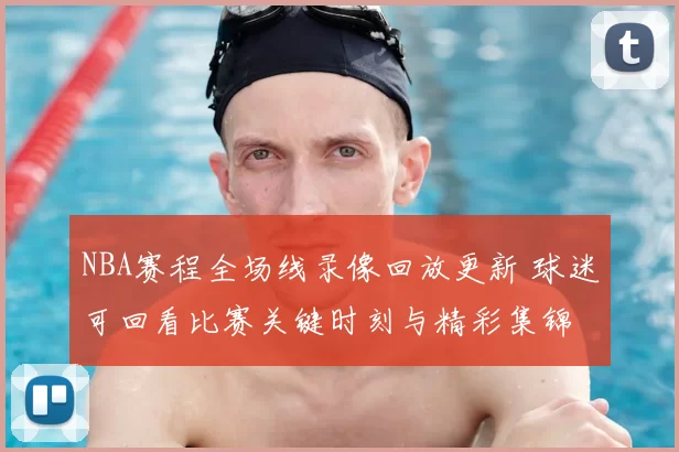 NBA赛程全场线录像回放更新 球迷可回看比赛关键时刻与精彩集锦