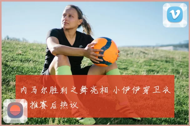 内马尔胜利之舞亮相 小伊伊穿卫衣助推赛后热议