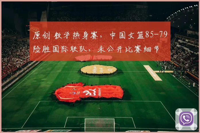 原创 教学热身赛，中国女篮85-79险胜国际联队，未公开比赛细节