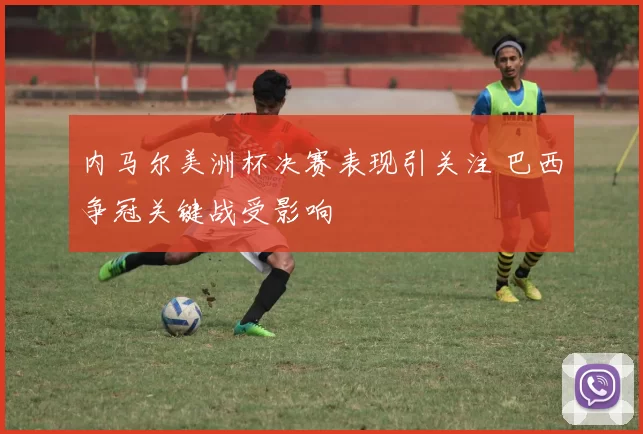 内马尔美洲杯决赛表现引关注 巴西争冠关键战受影响