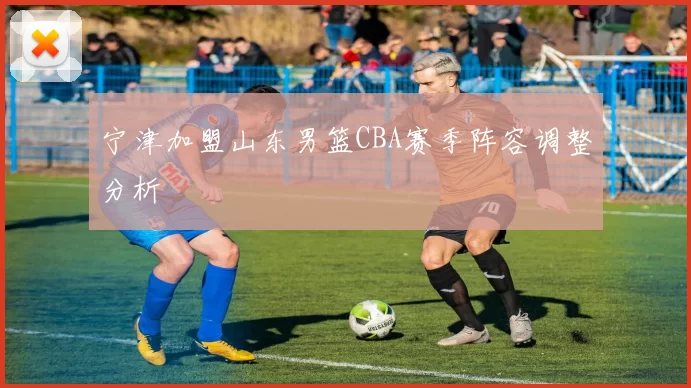 宁津加盟山东男篮CBA赛季阵容调整分析