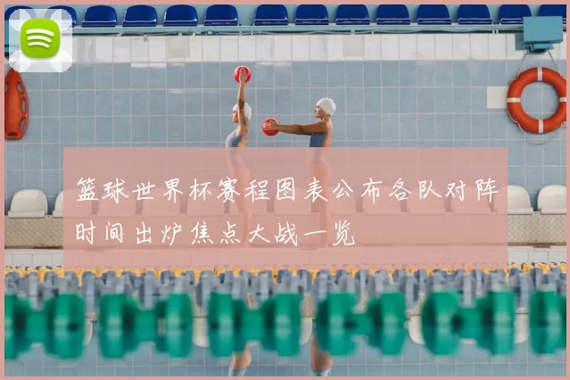篮球世界杯赛程图表公布各队对阵时间出炉焦点大战一览
