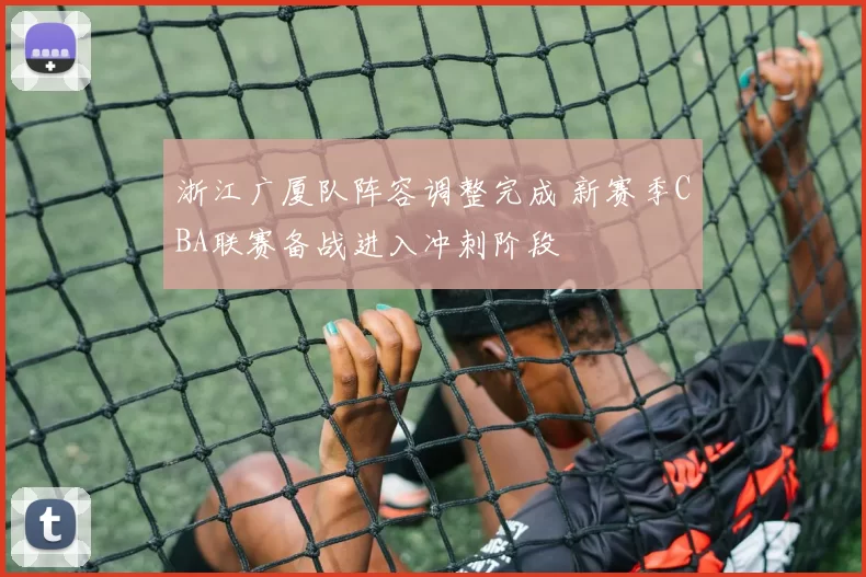 浙江广厦队阵容调整完成 新赛季CBA联赛备战进入冲刺阶段
