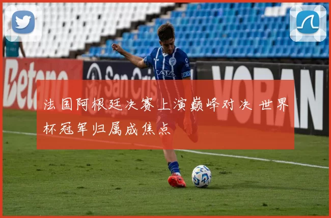 法国阿根廷决赛上演巅峰对决 世界杯冠军归属成焦点