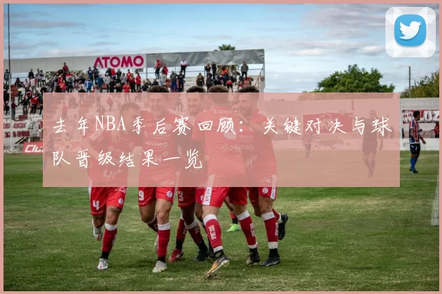 去年NBA季后赛回顾：关键对决与球队晋级结果一览