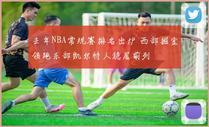 去年NBA常规赛排名出炉 西部掘金领跑东部凯尔特人稳居前列