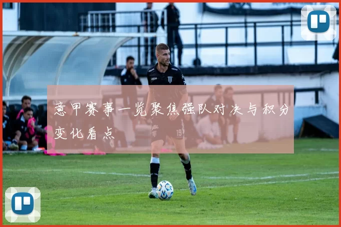 意甲赛事一览聚焦强队对决与积分变化看点