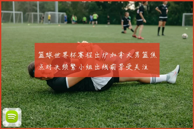 篮球世界杯赛程出炉加拿大男篮焦点对决频繁小组出线前景受关注