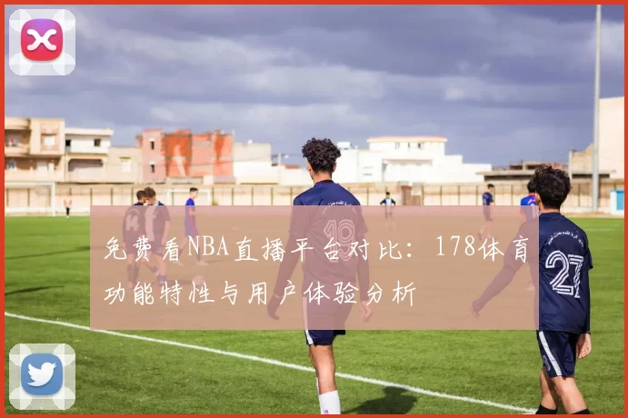 免费看NBA直播平台对比：178体育功能特性与用户体验分析