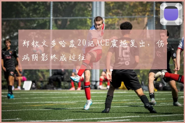 郑钦文多哈轰20记ACE震撼复出，伤病阴影终成过往