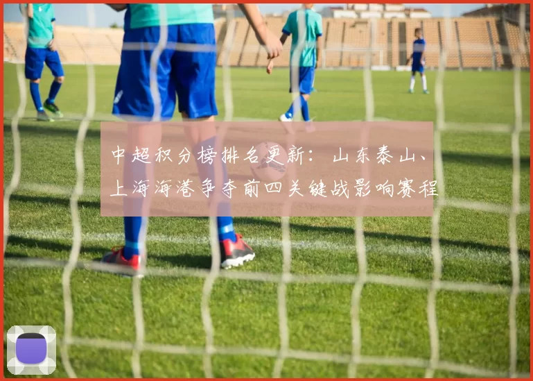 中超积分榜排名更新：山东泰山、上海海港争夺前四关键战影响赛程