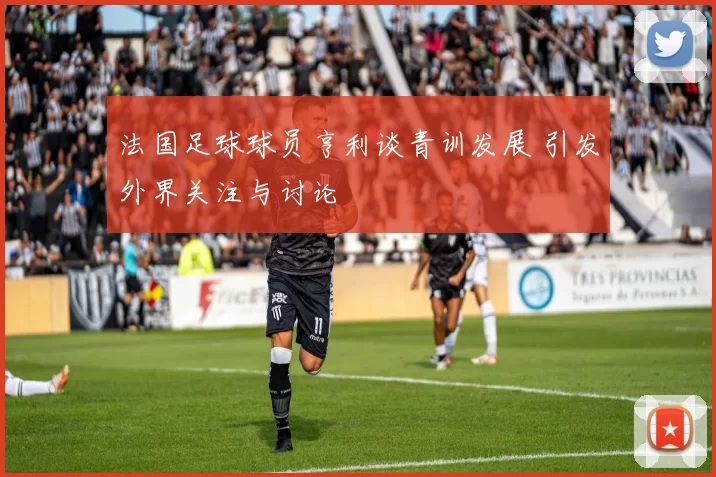 法国足球球员亨利谈青训发展 引发外界关注与讨论