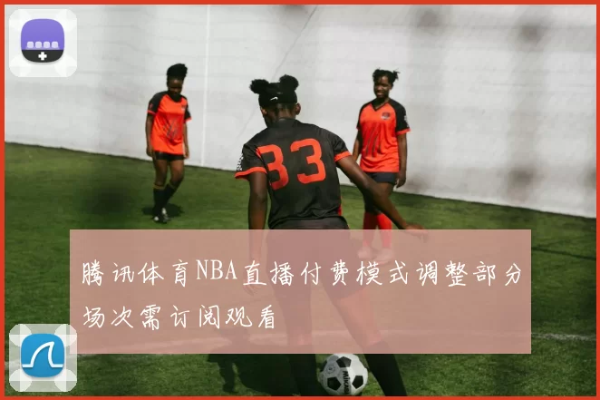 腾讯体育NBA直播付费模式调整部分场次需订阅观看