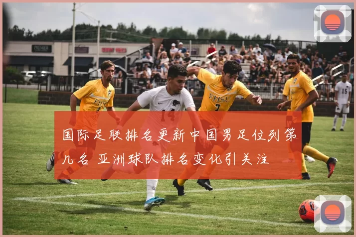 国际足联排名更新中国男足位列第几名 亚洲球队排名变化引关注