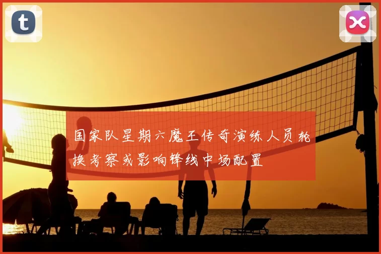 国家队星期六魔王传奇演练人员轮换考察或影响锋线中场配置