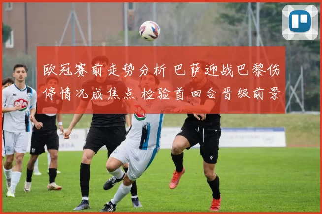 欧冠赛前走势分析 巴萨迎战巴黎伤停情况成焦点 检验首回合晋级前景