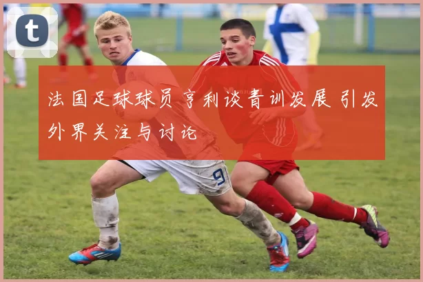 法国足球球员亨利谈青训发展 引发外界关注与讨论