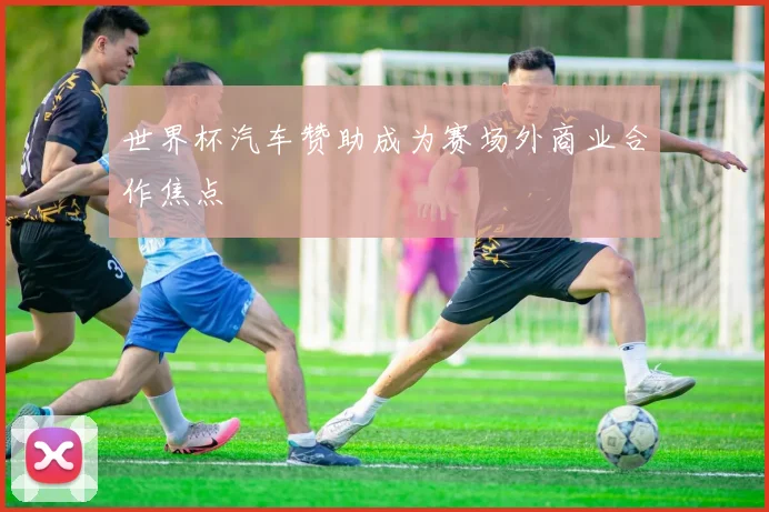 世界杯汽车赞助成为赛场外商业合作焦点