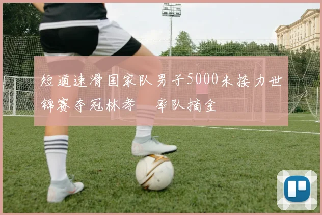 短道速滑国家队男子5000米接力世锦赛夺冠林孝埈率队摘金