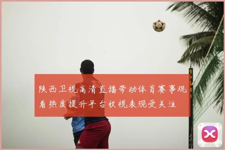 陕西卫视高清直播带动体育赛事观看热度提升平台收视表现受关注