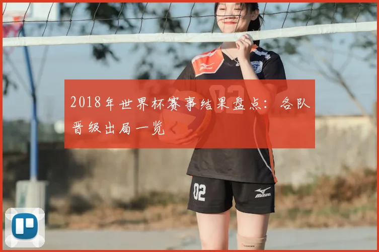 2018年世界杯赛事结果盘点:各队晋级出局一览