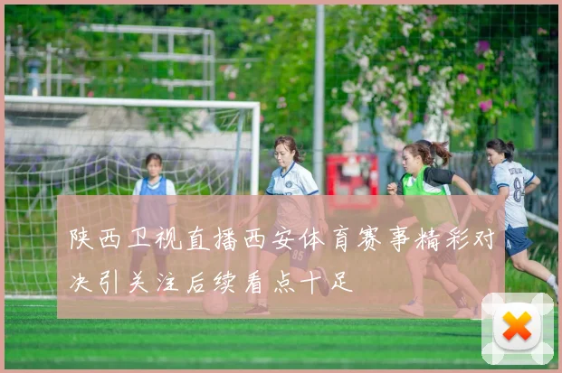 陕西卫视直播西安体育赛事精彩对决引关注后续看点十足