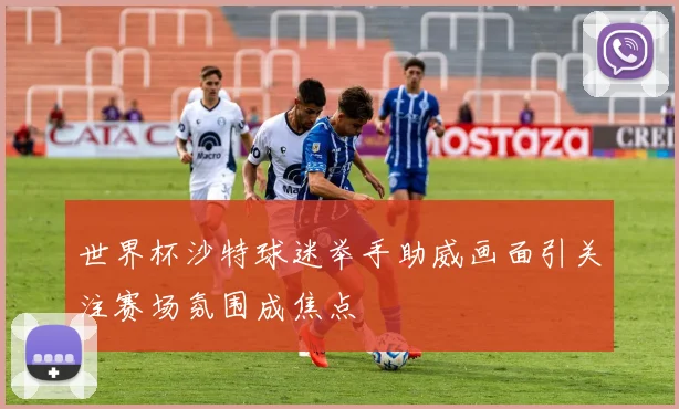 世界杯沙特球迷举手助威画面引关注赛场氛围成焦点